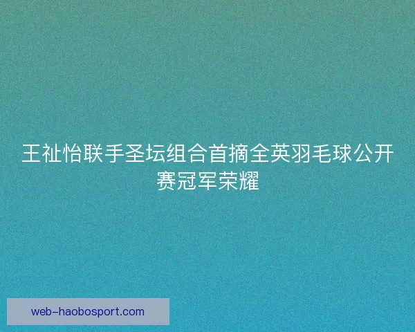 王祉怡联手圣坛组合首摘全英羽毛球公开赛冠军荣耀