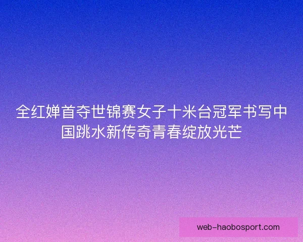 全红婵首夺世锦赛女子十米台冠军书写中国跳水新传奇青春绽放光芒