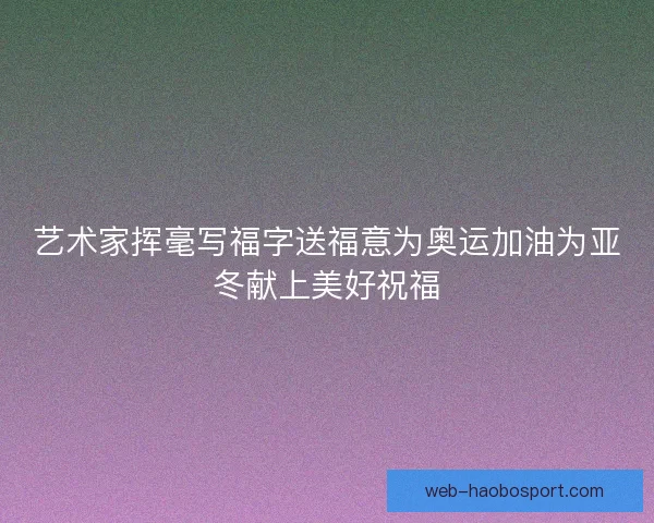 艺术家挥毫写福字送福意为奥运加油为亚冬献上美好祝福