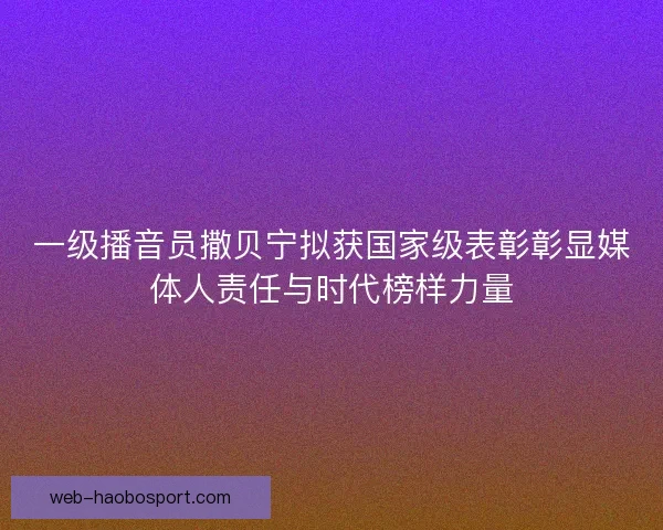 一级播音员撒贝宁拟获国家级表彰彰显媒体人责任与时代榜样力量