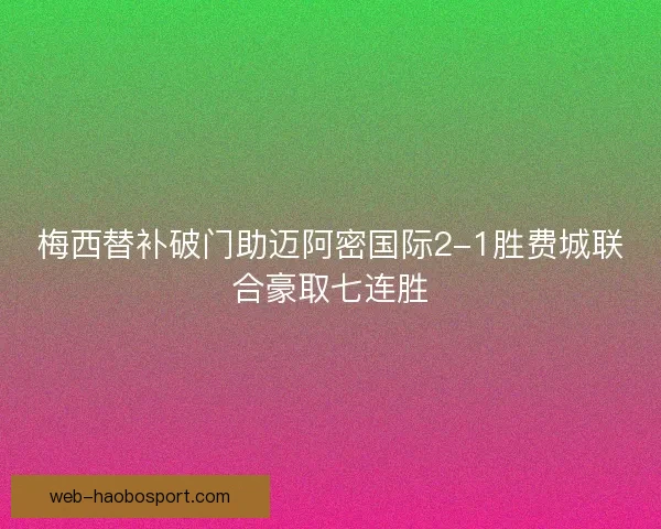 梅西替补破门助迈阿密国际2-1胜费城联合豪取七连胜