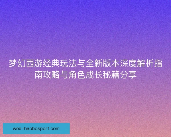 梦幻西游经典玩法与全新版本深度解析指南攻略与角色成长秘籍分享