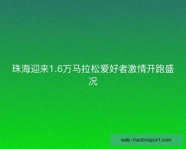 珠海迎来1.6万马拉松爱好者激情开跑盛况