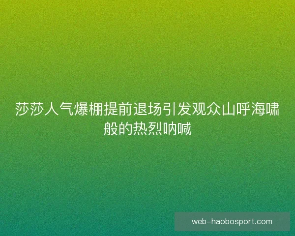 莎莎人气爆棚提前退场引发观众山呼海啸般的热烈呐喊