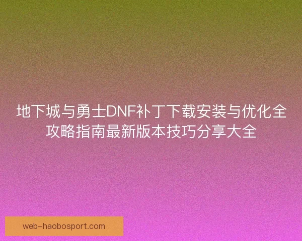 地下城与勇士DNF补丁下载安装与优化全攻略指南最新版本技巧分享大全 地下城与勇士DNF补丁下载安装与优化全攻略指南最新版本技巧分享大全