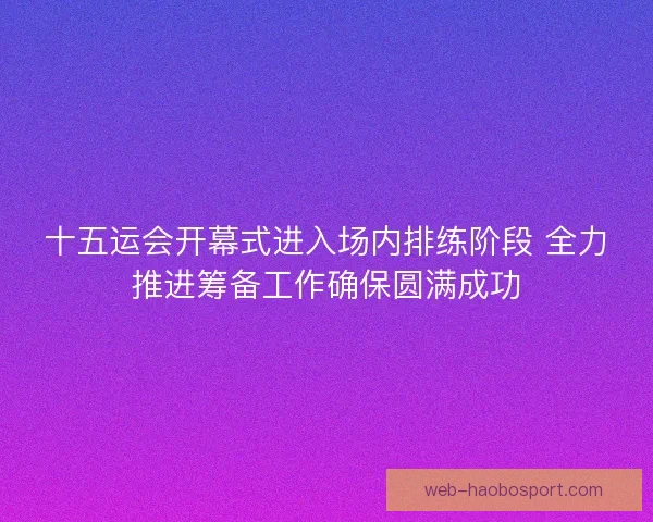 十五运会开幕式进入场内排练阶段 全力推进筹备工作确保圆满成功