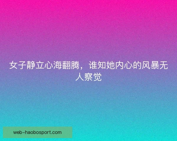 女子静立心海翻腾，谁知她内心的风暴无人察觉