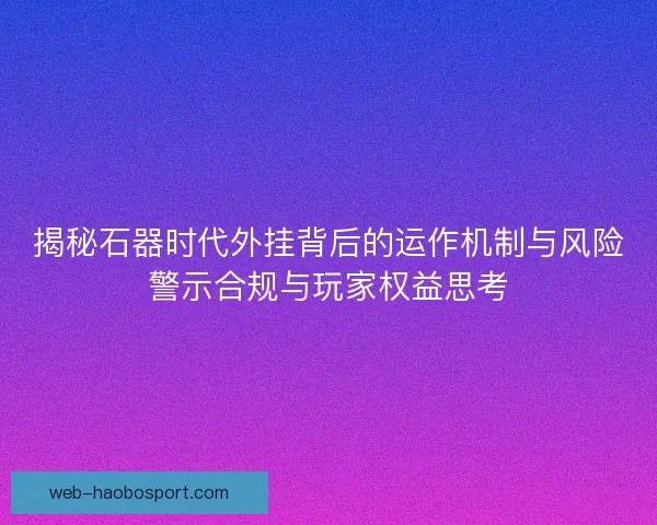 揭秘石器时代外挂背后的运作机制与风险警示合规与玩家权益思考