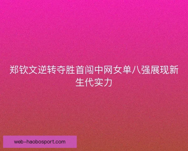 郑钦文逆转夺胜首闯中网女单八强展现新生代实力