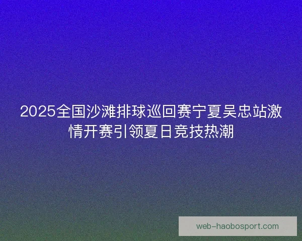 2025全国沙滩排球巡回赛宁夏吴忠站激情开赛引领夏日竞技热潮