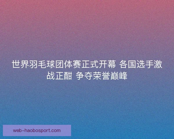世界羽毛球团体赛正式开幕 各国选手激战正酣 争夺荣誉巅峰