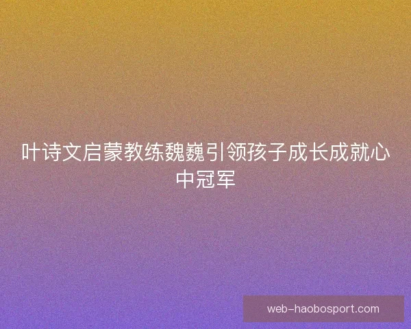 叶诗文启蒙教练魏巍引领孩子成长成就心中冠军