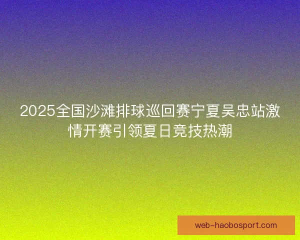 2025全国沙滩排球巡回赛宁夏吴忠站激情开赛引领夏日竞技热潮