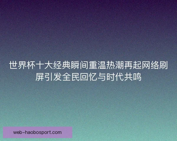 世界杯十大经典瞬间重温热潮再起网络刷屏引发全民回忆与时代共鸣