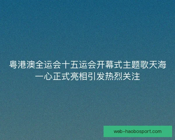 粤港澳全运会十五运会开幕式主题歌天海一心正式亮相引发热烈关注