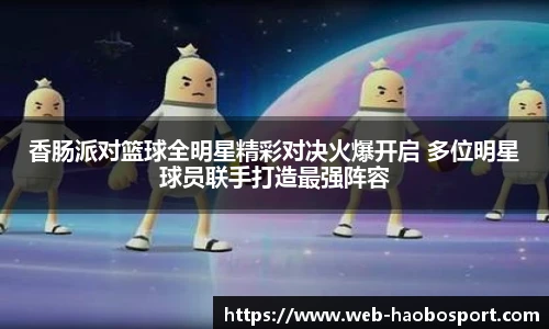 香肠派对篮球全明星精彩对决火爆开启 多位明星球员联手打造最强阵容